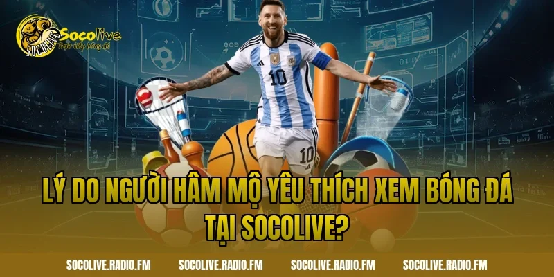 Lý do người hâm mộ yêu thích xem bóng đá tại Socolive?